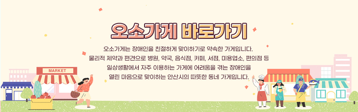 오소가게 바로가기 오소가게는 장애인을 친절하게 맞이하기로 약속한 가게입니다. 물리적 제약과 편견으로 병원, 약국, 음식점, 카페, 서점, 미용업소, 편의점 등 일상생활에서 자주 이용하는 가게에 어려움을 겪는 장애인을 열린 마음으로 맞이하는 안산시의 따뜻한 동네 가게입니다.